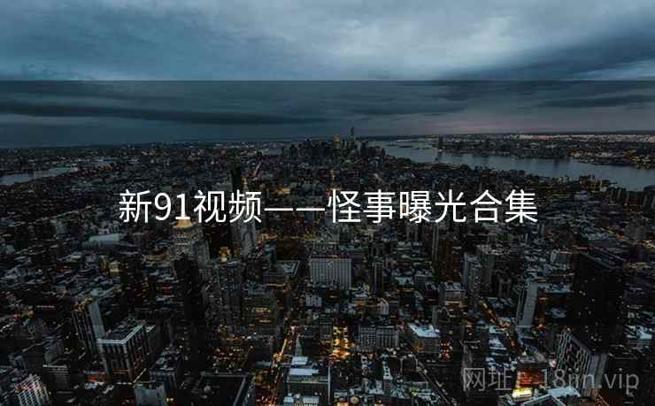 新91视频——怪事曝光合集 新91视频——怪事曝光合集