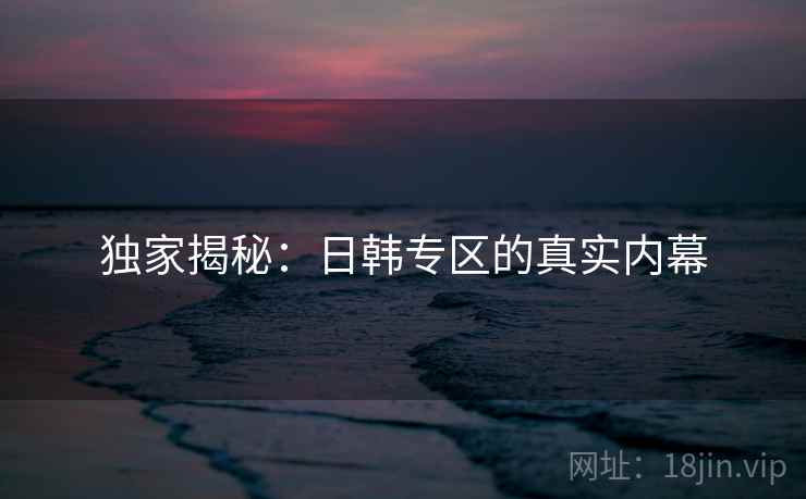 独家揭秘:日韩专区的真实内幕 独家揭秘:日韩专区的真实内幕
