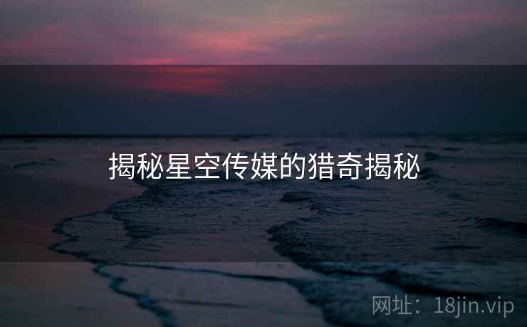 揭秘星空传媒的猎奇揭秘 揭秘星空传媒的猎奇揭秘