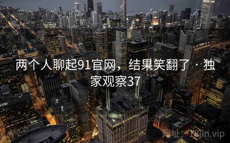 两个人聊起91官网,结果笑翻了 · 独家观察37 两个人聊起91官网,结果笑翻了 · 独家观察37