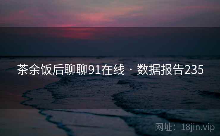 茶余饭后聊聊91在线 · 数据报告235 茶余饭后聊聊91在线 · 数据报告235