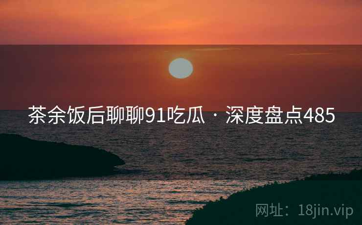 茶余饭后聊聊91吃瓜 · 深度盘点485 茶余饭后聊聊91吃瓜 · 深度盘点485
