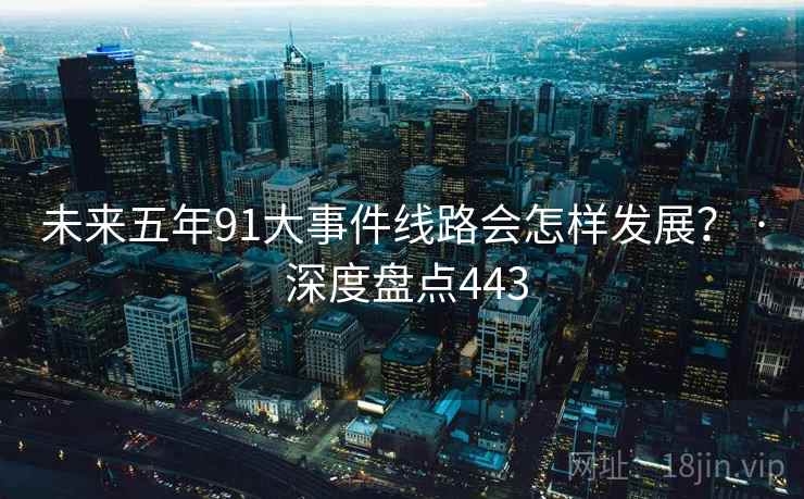 未来五年91大事件线路会怎样发展? · 深度盘点443 未来五年91大事件线路会怎样发展? · 深度盘点443