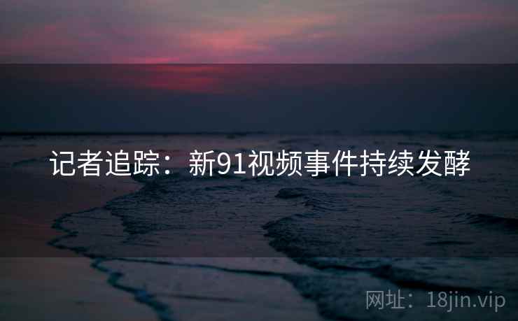 记者追踪:新91视频事件持续发酵 记者追踪:新91视频事件持续发酵