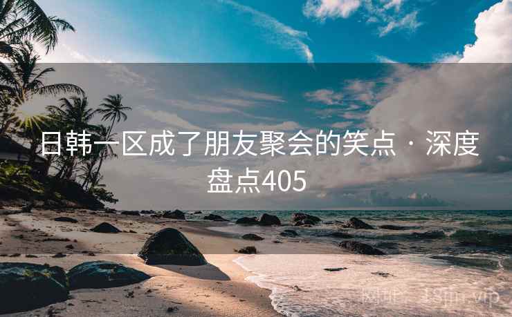 日韩一区成了朋友聚会的笑点 · 深度盘点405 日韩一区成了朋友聚会的笑点 · 深度盘点405
