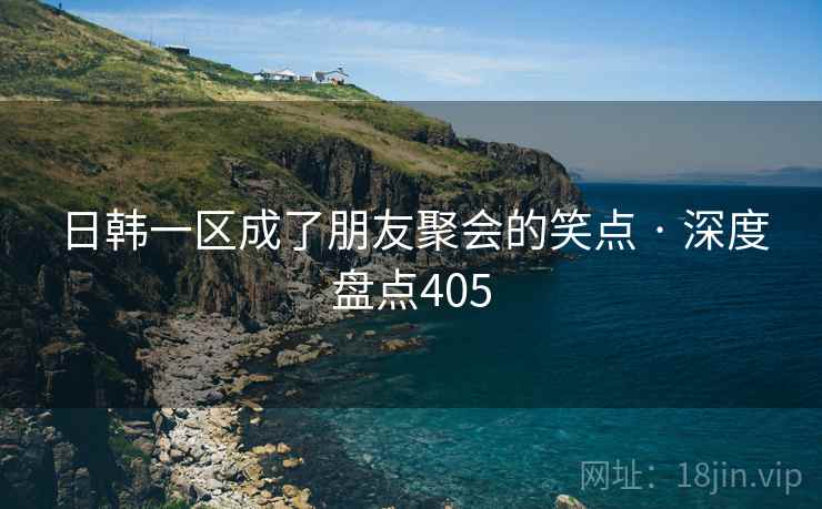 日韩一区成了朋友聚会的笑点 · 深度盘点405 日韩一区成了朋友聚会的笑点 · 深度盘点405