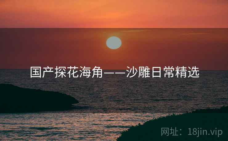 国产探花海角——沙雕日常精选 国产探花海角——沙雕日常精选