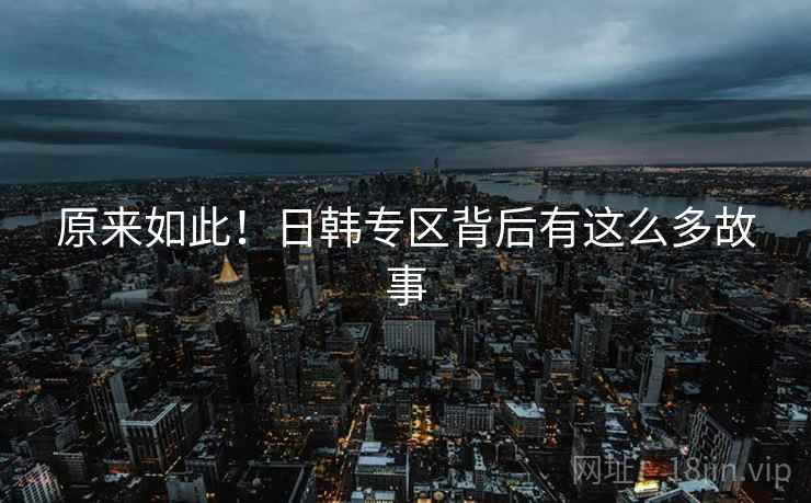原来如此!日韩专区背后有这么多故事 原来如此!日韩专区背后有这么多故事