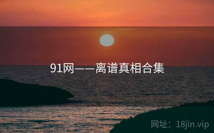 91网——离谱真相合集 91网——离谱真相合集