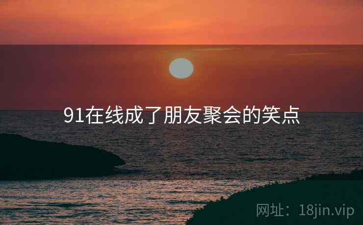 91在线成了朋友聚会的笑点