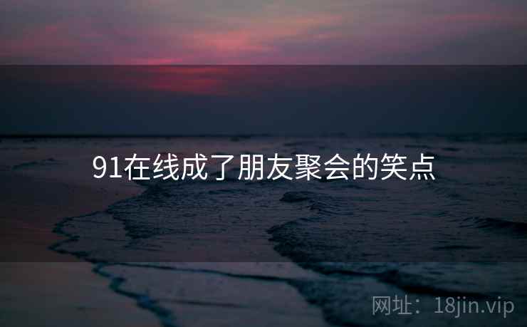 91在线成了朋友聚会的笑点 91在线成了朋友聚会的笑点