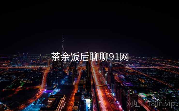 茶余饭后聊聊91网 茶余饭后聊聊91网